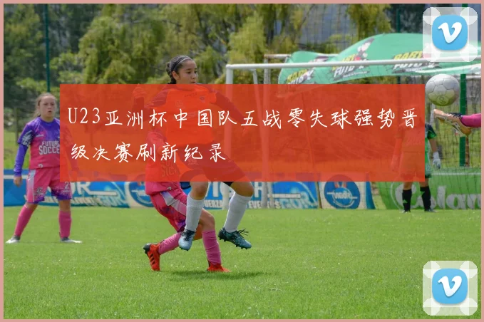 U23亚洲杯中国队五战零失球强势晋级决赛刷新纪录