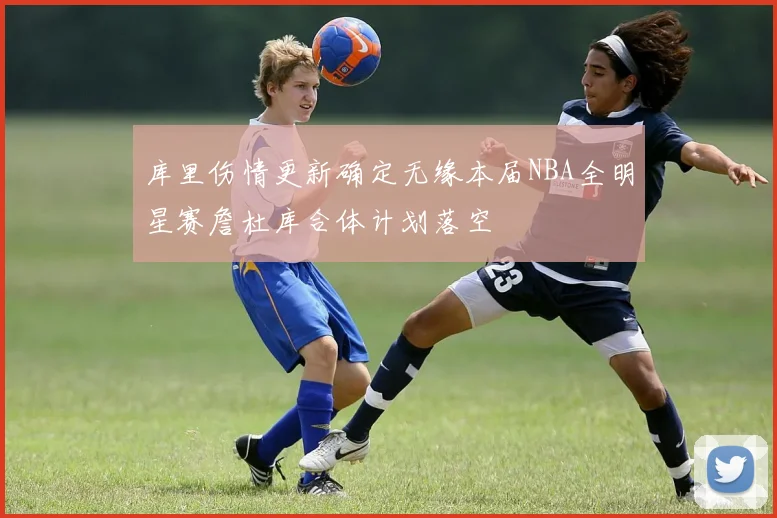 库里伤情更新确定无缘本届NBA全明星赛詹杜库合体计划落空
