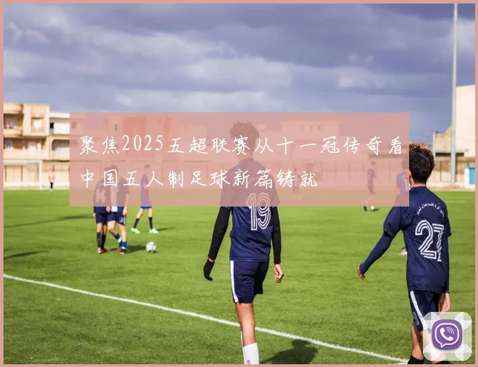 聚焦2025五超联赛从十一冠传奇看中国五人制足球新篇铸就