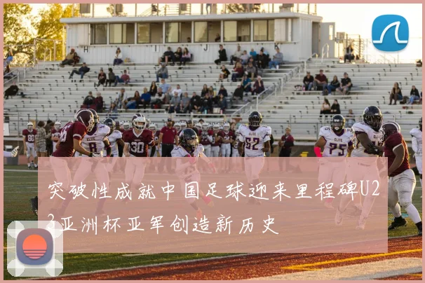 突破性成就中国足球迎来里程碑U23亚洲杯亚军创造新历史