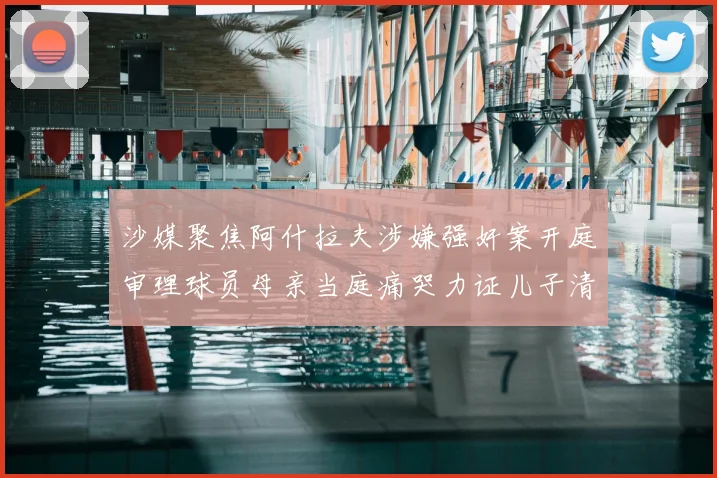 沙媒聚焦阿什拉夫涉嫌强奸案开庭审理球员母亲当庭痛哭力证儿子清白