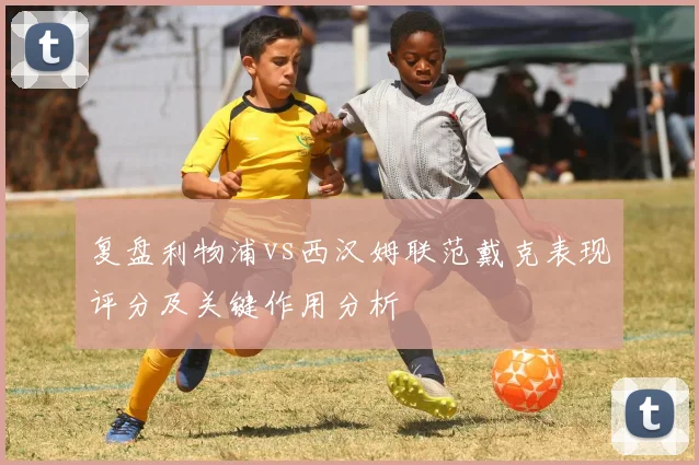 复盘利物浦vs西汉姆联范戴克表现评分及关键作用分析