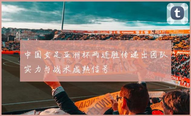 中国女足亚洲杯两连胜传递出团队实力与战术成熟信号