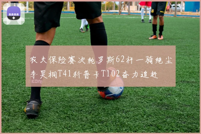 农夫保险赛次轮罗斯62杆一骑绝尘李昊桐T41科普卡T102奋力追赶