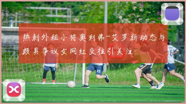 热刺外租小将奥利弗-艾罗新动态与颇具争议女网红交往引关注