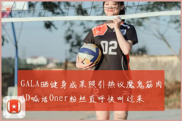 GALA晒健身成果照引热议魔鬼筋肉AD喊话Oner粉丝直呼快叫过来