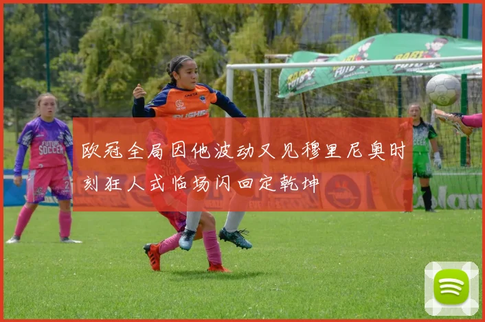 欧冠全局因他波动又见穆里尼奥时刻狂人式临场闪回定乾坤