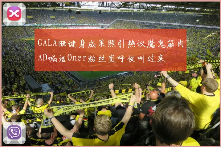 GALA晒健身成果照引热议魔鬼筋肉AD喊话Oner粉丝直呼快叫过来