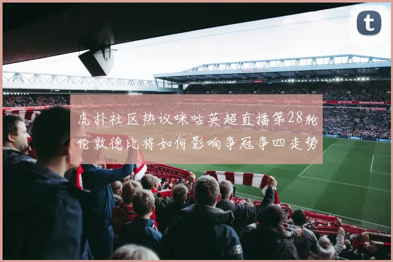 虎扑社区热议咪咕英超直播第28轮伦敦德比将如何影响争冠争四走势