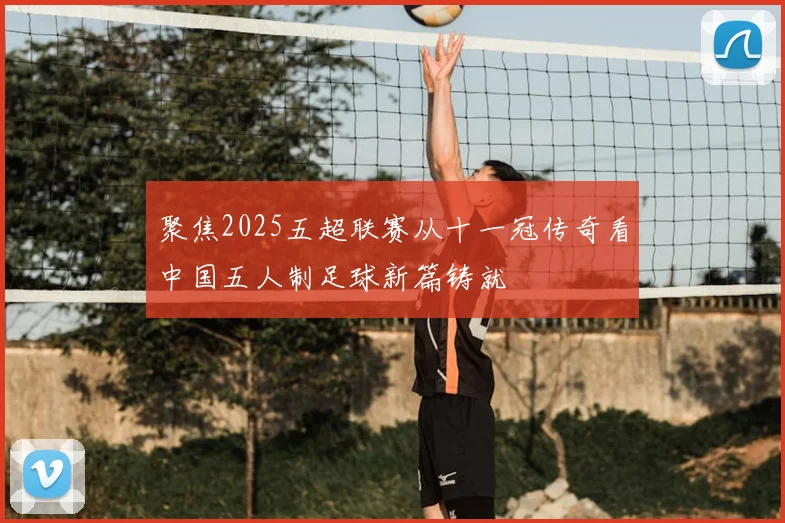聚焦2025五超联赛从十一冠传奇看中国五人制足球新篇铸就
