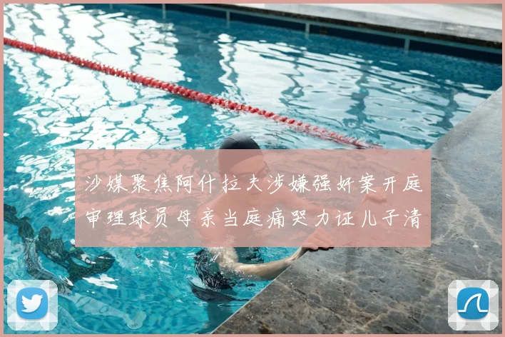 沙媒聚焦阿什拉夫涉嫌强奸案开庭审理球员母亲当庭痛哭力证儿子清白