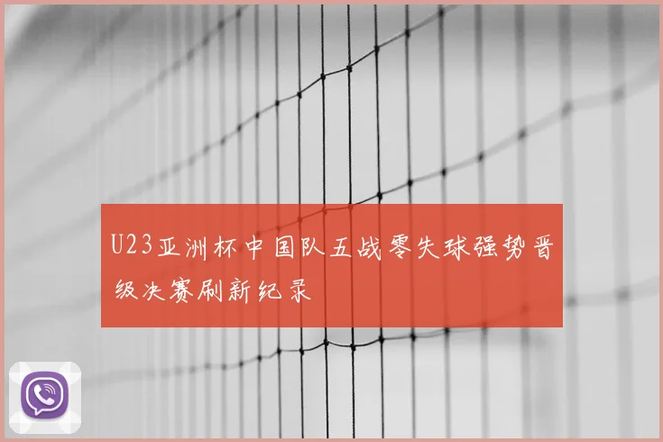 U23亚洲杯中国队五战零失球强势晋级决赛刷新纪录