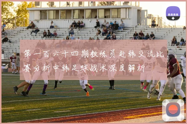 第一百六十四期教练员赴韩交流比赛分析中韩足球战术深度解析